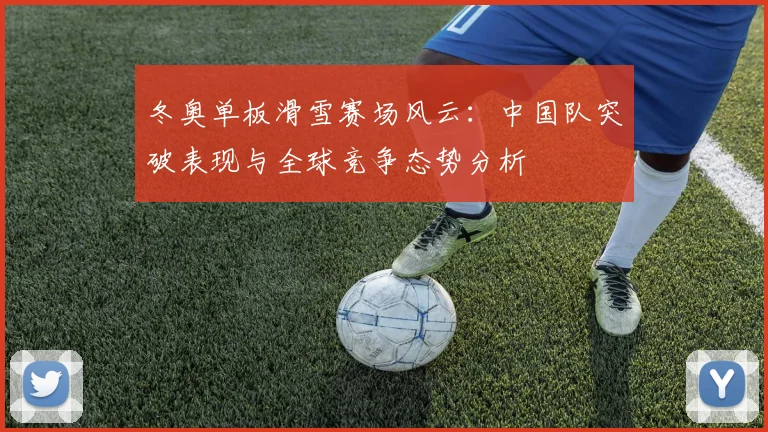 冬奥单板滑雪赛场风云：中国队突破表现与全球竞争态势分析