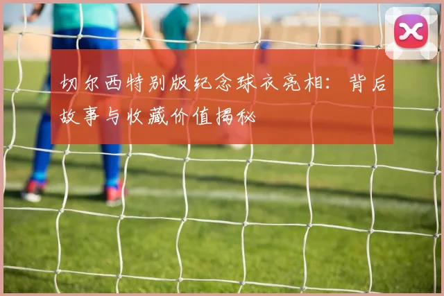 切尔西特别版纪念球衣亮相：背后故事与收藏价值揭秘