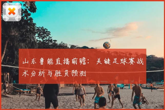 山东鲁能直播前瞻：关键足球赛战术分析与胜负预测