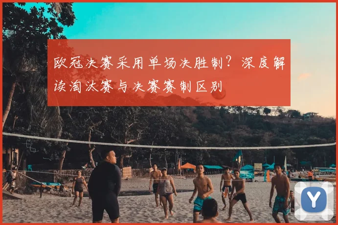 欧冠决赛采用单场决胜制？深度解读淘汰赛与决赛赛制区别