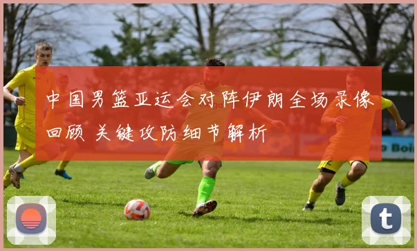 中国男篮亚运会对阵伊朗全场录像回顾 关键攻防细节解析