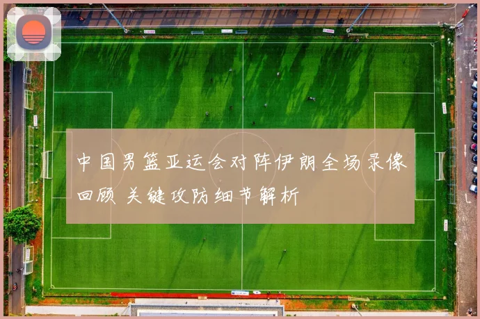 中国男篮亚运会对阵伊朗全场录像回顾 关键攻防细节解析