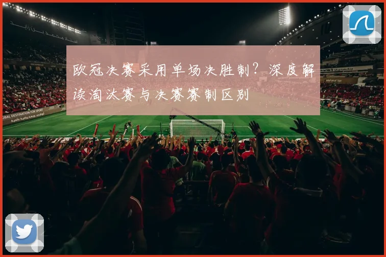 欧冠决赛采用单场决胜制？深度解读淘汰赛与决赛赛制区别