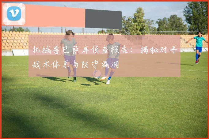 机械兽巴萨库侦查报告：揭秘对手战术体系与防守漏洞