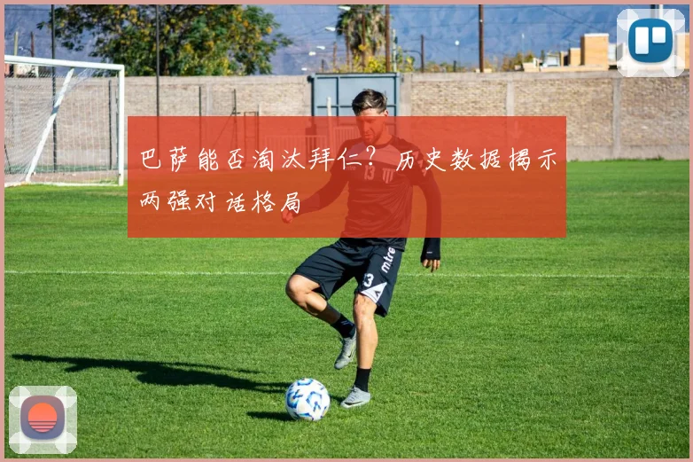 巴萨能否淘汰拜仁？历史数据揭示两强对话格局