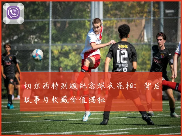 切尔西特别版纪念球衣亮相：背后故事与收藏价值揭秘