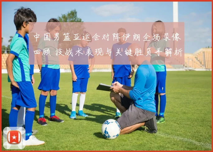 中国男篮亚运会对阵伊朗全场录像回顾 技战术表现与关键胜负手解析
