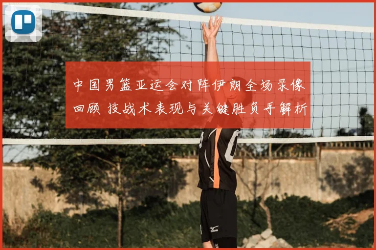 中国男篮亚运会对阵伊朗全场录像回顾 技战术表现与关键胜负手解析