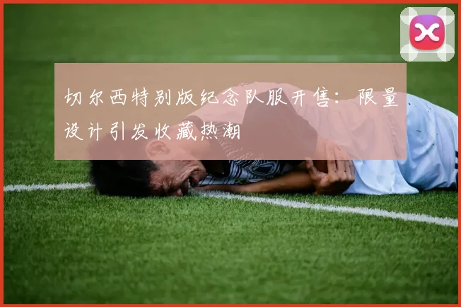 切尔西特别版纪念队服开售：限量设计引发收藏热潮