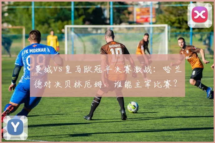 曼城vs皇马欧冠半决赛激战：哈兰德对决贝林厄姆，谁能主宰比赛？