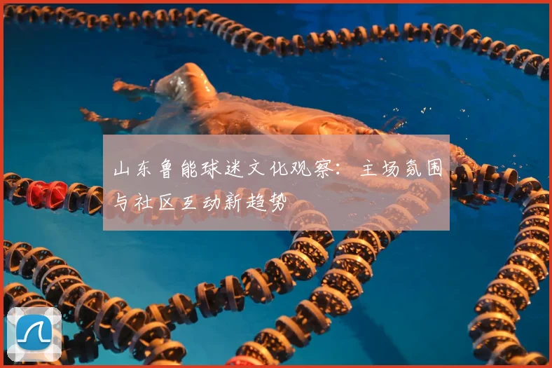 山东鲁能球迷文化观察：主场氛围与社区互动新趋势