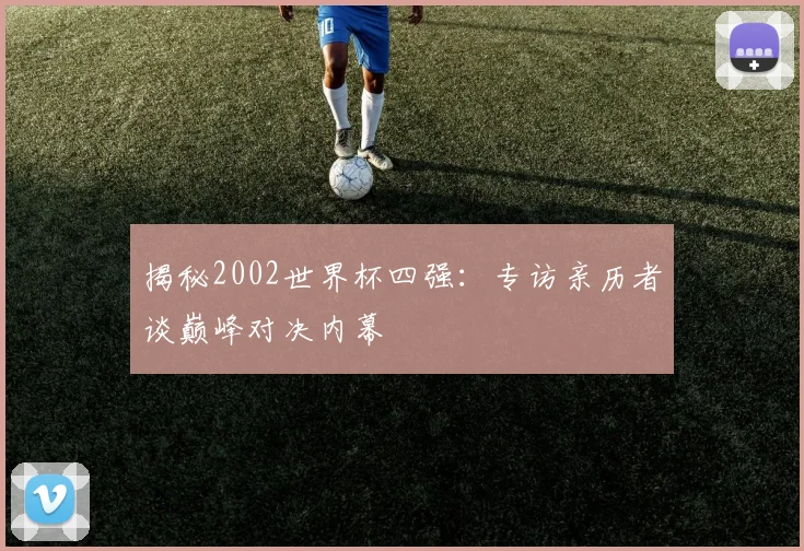 揭秘2002世界杯四强：专访亲历者谈巅峰对决内幕
