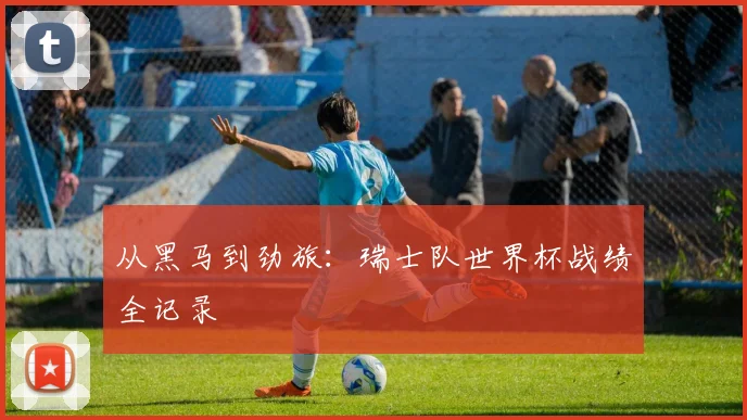 从黑马到劲旅：瑞士队世界杯战绩全记录