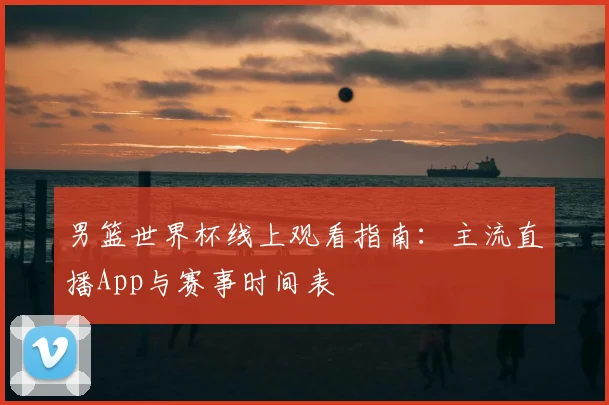 男篮世界杯线上观看指南：主流直播App与赛事时间表