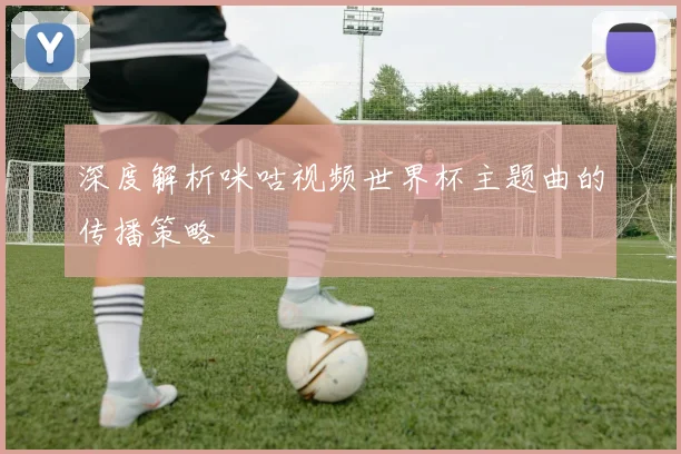 深度解析咪咕视频世界杯主题曲的传播策略