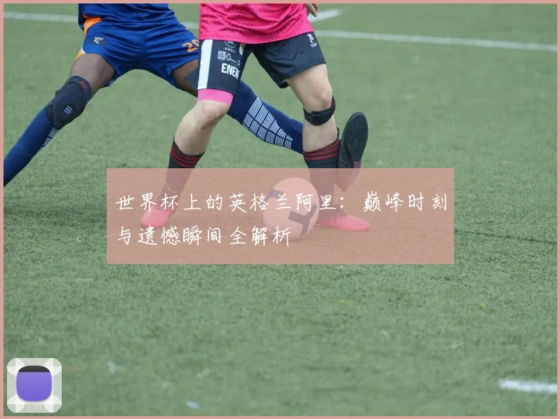 世界杯上的英格兰阿里:巅峰时刻与遗憾瞬间全解析