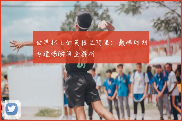 世界杯上的英格兰阿里:巅峰时刻与遗憾瞬间全解析