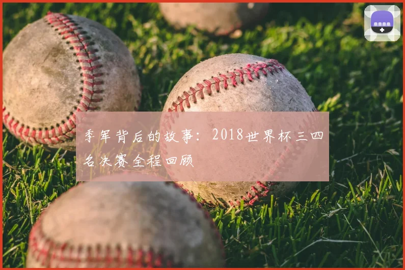 季军背后的故事:2018世界杯三四名决赛全程回顾