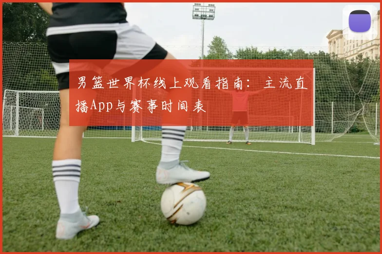 男篮世界杯线上观看指南：主流直播App与赛事时间表
